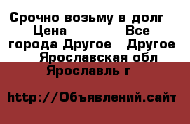 Срочно возьму в долг › Цена ­ 50 000 - Все города Другое » Другое   . Ярославская обл.,Ярославль г.